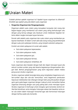 Modul Pendidikan Jarak Jauh, Pendidikan Tinggi Kesehatan Prodi Keperawatan
2
Pendahuluan Uraian Materi Rangkuman Test Formatif
Cobalah pikirkan apakah organisasi itu? Apakah tujuan organisasi itu dibentuk?
Amatilah apa sajakah yang ada dalam suatu organisasi
1.	 Pengertian Organisasi dan Pengorganisasian
Organisasi adalah suatu sistem yang merupakan kumpulan dari orang dan
bagian-bagian yang membentuk sub sistem yang saling berhubungan satu
dengan yang lainnya sebagai satu kesatuan untuk melakukan kegiatan ter-
tentu dalam rangka mencapai tujuan bersama.
Rumah sakit adalah suatu organisasi dan suatu sistem yang memberikan pe-
layanan kesehatan. Di dalam rumah sakit ada orang-orang yang berkelompok
dengan suatu jenis pekerjaan tertentu, yang menjadi subsistem pelayanan.
Contoh sub sistem pelayanan di rumah sakit adalah:
•	 Sub sistem pelayanan keperawatan,
•	 Sub sistem pelayanan medis,
•	 Sub sistem pelayanan gizi,
•	 Sub sistem pelayanan farmasi,
•	 Sub sistem pelayanan rehabilitasi, dll.
Suatu organisasi akan berjalan dengan baik dan dapat mencapai tujuan jika
seluruh sumber-sumber yang ada beserta kegiatannya diorganisasikan den-
gan baik. Bentuk pengorganisasian yang lazim digunakan adalah melalui
penyusunan struktur organisasi.
Struktur organisasi adalah kerangka kerja yang menjelaskan bagaimana sum-
ber-sumber daya dan alur-alur komunikasi, serta bagaimana pembuatan
keputusan dialokasikan dan ditangani dengan baik yang ditunjukkan dengan
garis-garis pada bagan organisasi dengan maksud untuk memastikan bahwa
organisasi dirancang dengan cara yang paling baik untuk mencapai tujuan.
Struktur organisasi ini berfungsi untuk mengatur garis komando, kontrol ver-
tikal dan koordinasi, serta mengatur hubungan atasan dan bawahan serta an-
tar sub sistem dalam hubungan horisontal agar ada harmonisasi hubungan
dengan berfous pada satu komando.
Uraian Materi
 