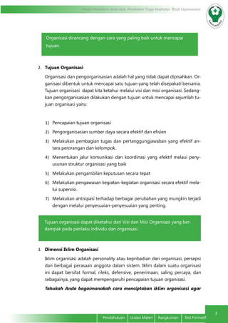 Modul Pendidikan Jarak Jauh, Pendidikan Tinggi Kesehatan Prodi Keperawatan
3
Pendahuluan Uraian Materi Rangkuman Test Formatif
2.	 Tujuan Organisasi
Organisasi dan pengorganisasian adalah hal yang tidak dapat dipisahkan. Or-
ganisasi dibentuk untuk mencapai satu tujuan yang telah disepakati bersama.
Tujuan organisasi dapat kita ketahui melalui visi dan misi organisasi. Sedang-
kan pengorganisasian dilakukan dengan tujuan untuk mencapai sejumlah tu-
juan organisasi yaitu:
1)	 Pencapaian tujuan organisasi
2)	 Pengorganisasian sumber daya secara efektif dan efisien
3)	 Melakukan pembagian tugas dan pertanggungjawaban yang efektif an-
tara perorangan dan kelompok.
4)	 Menentukan jalur komunikasi dan koordinasi yang efektif melaui peny-
usunan struktur organisasi yang baik
5)	 Melakukan pengambilan keputusan secara tepat
6)	 Melakukan pengawasan kegiatan-kegiatan organisasi secara efektif mela-
lui supervisi.
7)	 Melakukan antisipasi terhadap berbagai perubahan yang mungkin terjadi
dengan melalui penyesuaian-penyesuaian yang penting.
3.	 Dimensi Iklim Organisasi
Iklim organisasi adalah personality atau kepribadian dari organisasi, persepsi
dan berbagai perasaan anggota dalam sistem. Iklim dalam suatu organisasi
ini dapat bersifat formal, rileks, defensive, penerimaan, saling percaya, dan
sebagainya, yang dapat mempengaruhi pencapaian tujuan organisasi.
Tahukah Anda bagaimanakah cara menciptakan iklim organisasi agar
Organisasi dirancang dengan cara yang paling baik untuk mencapai
tujuan.
Tujuan organisasi dapat diketahui dari Visi dan Misi Organisasi yang ber-
dampak pada perilaku individu dan organisasi
 