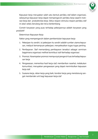 Modul Pendidikan Jarak Jauh, Pendidikan Tinggi Kesehatan Prodi Keperawatan
7
Pendahuluan Uraian Materi Rangkuman Test Formatif
Kepuasan kerja merupakan salah satu bentuk perilaku staf dalam organisasi,
selanjutnya kepuasan kerja dapat mempengaruhi perilaku kerja seperti moti-
vasi kerja dan produktivitas kerja. Siklus respon-stimulus-respon perilaku staf
ini akan selalu berulang dan terus berkembang
Contoh karyawan yang puas terhadap pekerjaannya adalah karyawan yang
produktif
Determinan Kepuasan Kerja
Faktor yang mempengaruhi dalam pembentukan kepuasan kerja
1.	 Pekerjaan itu sendiri, isi pekerjaan itu sendiri adalah sumber utama kepua-
san, meliputi kemampuan pekerjaan, menyelesaikan tugas-tugas penting
2.	 Pembayaran. Staf memandang pembayaran tersebut sebagai cerminan
bagaimana organisasi melihat kontribusi staf tterhadap organisasi
3.	 Promosi. Kesempatan promosi mempunyai pengaruh luas terhadap kepua-
san kerja
4.	 Pengawasan, memeriksa hasil kerja staf, memberikan nasehat, melakukan
komunikasi, merupakan pengawasan yang dapat menimbulkan kepuasan
kerja staf
5.	 Suasana kerja, rekan kerja yang baik, kondosi kerja yang mendukung san-
gat memberiakn arti bagi kepuasan kerja staf
 