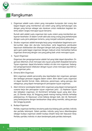 Modul Pendidikan Jarak Jauh, Pendidikan Tinggi Kesehatan Prodi Keperawatan
8
Pendahuluan Uraian Materi Rangkuman Test Formatif
Rangkuman
1.	 Organisasi adalah suatu sistem yang merupakan kumpulan dari orang dan
bagian-bagian yang membentuk sub sistem yang saling berhubungan satu
dengan yang lainnya sebagai satu kesatuan untuk melakukan kegiatan ter-
tentu dalam rangka mencapai tujuan bersama.
Rumah sakit adalah suatu organisasi dan suatu sistem yang memberikan pe-
layanan kesehatan. Di dalam rumah sakit ada orang-orang yang berkelompok
dengan suatu jenis pekerjaan tertentu, yang menjadi subsistem pelayanan.
2.	 Struktur organisasi adalah kerangka kerja yang menjelaskan bagaimana sum-
ber-sumber daya dan alur-alur komunikasi, serta bagaimana pembuatan
keputusan dialokasikan dan ditangani dengan baik yang ditunjukkan dengan
garis-garis pada bagan organisasi dengan maksud untuk memastikan bahwa
organisasi dirancang dengan cara yang paling baik untuk mencapai tujuan.
3.	 Tujuan Organisasi
Organisasi dan pengorganisasian adalah hal yang tidak dapat dipisahkan. Or-
ganisasi dibentuk untuk mencapai satu tujuan yang telah disepakati bersama.
Tujuan organisasi dapat kita ketahui melalui visi dan misi organisasi. Sedang-
kan pengorganisasian dilakukan dengan tujuan untuk mencapai sejumlah tu-
juan organisasi yaitu:
4.	 Dimensi Iklim Organisasi
Iklim organisasi adalah personality atau kepribadian dari organisasi, persepsi
dan berbagai perasaan anggota dalam sistem. Iklim dalam suatu organisasi
ini dapat bersifat formal, rileks, defensive, penerimaan, saling percaya, dan
sebagainya, yang dapat mempengaruhi pencapaian tujuan organisasi.
5.	 Ada 6 dimensi sosiologikal dalam iklim organisasi yang dapat mempengaruhi
suasana kerja dan pencapaian tujuan organisasi yaitu : (1) Kejelasan tujuan
dan kebijakan organisasi, (2) Komitment terhadap tujuan yang akan dica-
pai, (3) Standar kerja, (4) Tanggung jawab masing-masing individu terhadap
pekerjaannya, (5) Keputusan untuk bekerja dengan baik, dan (6) Teamwork:
yang berkerjasama dengan berdasarkan sikap saling memiliki, saling percaya
dan tanggung jawab.
6.	 Budaya Organisasi
Perilaku organisasi berfokus terutama pada dua bidang yaitu perilaku individu
dan perilaku kelompok. Dalam perilaku individu yang harus dikembangkan
sebagai budaya organisasi adalah budaya disiplin kerja dan kepuasan kerja.
Perilaku-perilaku individu ini akan berdampak pada perilaku kelompok.
 