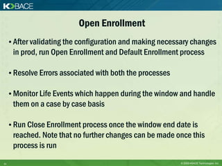 Open Enrollment
     • After validating the configuration and making necessary changes
      in prod, run Open Enrollment and Default Enrollment process

     • Resolve Errors associated with both the processes

     • Monitor Life Events which happen during the window and handle
      them on a case by case basis

     • Run Close Enrollment process once the window end date is
      reached. Note that no further changes can be made once this
      process is run
11                                                         © 2009 KBACE Technologies, Inc.
 