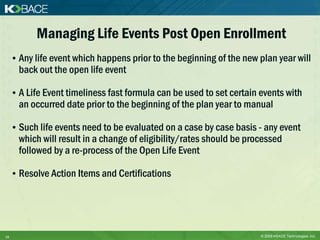 Managing Life Events Post Open Enrollment
     • Any life event which happens prior to the beginning of the new plan year will
       back out the open life event

     • A Life Event timeliness fast formula can be used to set certain events with
       an occurred date prior to the beginning of the plan year to manual

     • Such life events need to be evaluated on a case by case basis - any event
       which will result in a change of eligibility/rates should be processed
       followed by a re-process of the Open Life Event

     • Resolve Action Items and Certifications




15                                                                     © 2009 KBACE Technologies, Inc.
 