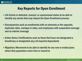 Key Reports for Open Enrollment
     • Life Events in detected, manual, or unprocessed status to be able to
       identify any events that may impact the Open Enrollment process

     • Discrepancies such as enrollments with no elements or the opposite,
       duplicate rates, overlaps in rates, and employees with suspended coverage
       and no interim coverage

     • Action Items/Certifications such as those that have not designated a
       beneficiary or designated any/all required dependents

     • Migration/Movement to be able to identify for any new or ended plans
       where that population came from or moved to


16                                                                   © 2009 KBACE Technologies, Inc.
 