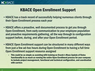 KBACE Open Enrollment Support
     • KBACE has a track record of successfully helping numerous clients through
       their Open Enrollment process each year

     • KBACE offers a proactive, well documented process to get you through
       Open Enrollment, from early communication to your employee population
       and proactive requirements gathering, all the way through to configuration
       support before, during, and after your Open Enrollment period.

     • KBACE Open Enrollment support can be structured in many different ways
       from just a few ad-hoc hours during Open Enrollment to having a full time
       Open Enrollment support resource assigned
         •   This could be as simple as assisting with training on Oracle’s Mass Update of Rates
             functionality to as much as running the entire Open Enrollment process for your company
             to include project management, functional and technical configuration, and coordination
             with carriers

17                                                                                  © 2009 KBACE Technologies, Inc.
 