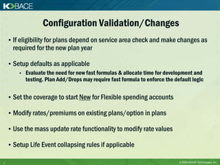 Configuration Validation/Changes
    • If eligibility for plans depend on service area check and make changes as
      required for the new plan year

    • Setup defaults as applicable
        •   Evaluate the need for new fast formulas & allocate time for development and
            testing. Plan Add/Drops may require fast formula to enforce the default logic

    • Set the coverage to start New for Flexible spending accounts

    • Modify rates/premiums on existing plans/option in plans

    • Use the mass update rate functionality to modify rate values

    • Setup Life Event collapsing rules if applicable

7                                                                             © 2009 KBACE Technologies, Inc.
 