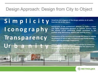 Design Approach: Design from City to Object
14
S i m p l i c i t y
I conog ra phy
Transparency
Ur b a n i t y
Simplicity and elegance of the design solution at all scales,
from the city to the object;
Iconography of the architectural elements to create a unique
and highly recognizable signature on Eglinton Avenue, from
the slanted portal celebrating kinetic movement, to the
profiled wing delineating shelters and waiting areas;
Transparency of the entrances and through the station to magnify
the presence of natural light, to enact as a way-finding strategy
and to uplift the passenger’s experience;
Urbanity of the signature layers from landscape to architecture,
to underline the genius loci and contextualize the stations and
stops within the civic scale of the avenue.
 