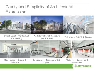 20
Clarity and Simplicity of Architectural
Expression
Street Level – Contextual
and Inviting
An International Signature
for Toronto
Entrance – Bright & Secure
Concourse – Simple &
Pristine
Concourse – Transparent &
Open
Platform – Spacious &
Animated
 