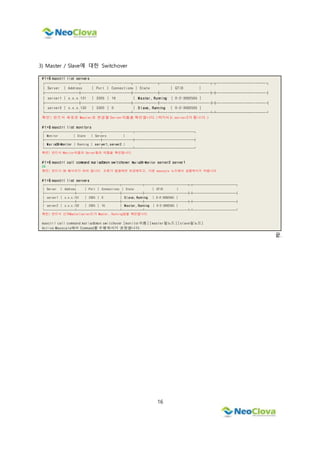 16
3) Master / Slave에 대한 Switchover
# 1 >$ maxctrl list servers
┌─────────┬─────────────┬──────┬─────────────┬┬─────────────┐
│ Server │ Address │ Port │ Connections │ State │ GTID │
├─────────┼─────────────┼──────┼─────────────┼┼─────────────┤
│ server1 │ x.x.x.131 │ 3305 │ 16 │ M a ster, Running │ 0-2-3082565 │
├─────────┼─────────────┼──────┼─────────────┼┼─────────────┤
│ server2 │ x.x.x.132 │ 3305 │ 0 │ S l ave, Running │ 0-2-3082565 │
└─────────┴─────────────┴──────┴─────────────┴┴─────────────┘
확인) 반드시 새로운 Master로 변경할 Server이름을 확인합니다.(여기서는 server2가 됩니다.)
# 1 >$ maxctrl list monitors
┌─────────────────┬─────────┬──────────────────┐
│ Monitor │ State │ Servers │
├─────────────────┼─────────┼──────────────────┤
│ MariaDB-Monitor │ Running │ server1, server2 │
└─────────────────┴─────────┴──────────────────┘
확인) 반드시 Monitor이름과 Server들의 이름을 확인합니다.
# 1 >$ maxctrl call command mariadbmon switchover MariaDB-Monitor server2 server1
OK
확인) 반드시 OK 메시지가 떠야 합니다. 오류가 발생하면 보관해두고, 다른 maxscale 노드에서 실행하시기 바랍니다.
# 1 >$ maxctrl list servers
┌─────────┬─────────────┬──────┬─────────────┬┬─────────────┐
│ Server │ Address │ Port │ Connections │ State │ GTID │
├─────────┼─────────────┼──────┼─────────────┼┼─────────────┤
│ server1 │ x.x.x.131 │ 3305 │ 0 │ Slave, Running │ 0-2-3082565 │
├─────────┼─────────────┼──────┼─────────────┼┼─────────────┤
│ server2 │ x.x.x.132 │ 3305 │ 16 │ Master, Running │ 0-2-3082565 │
└─────────┴─────────────┴──────┴─────────────┴┴─────────────┘
확인) 반드시 신규Master(server2)가 Master, Running임을 확인합니다.
maxctrl call command mariadbmon switchover [monitor이름] [master될노드] [slave될노드]
Active Maxscale에서 Command를 수행하시기 권장합니다.
끝.
 