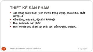 THIẾT KẾ SẢN PHẨM
21 August 2016MARKETING PLANNING - NGUYEN TUONG HUY177
• Các thông số kỹ thuật (kích thước, trọng lượng, các chỉ tiêu chất
lượng…)
• Kiểu dáng, màu sắc, đặc tính kỹ thuật
• Thiết kế bao bì sản phẩm
• Thiết kế các yếu tố phi vật chất: tên, biểu tượng, slogan…
 