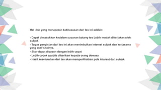 Insert the title of your subtitle Here
Hal –hal yang merupakan kekhususan dari tes ini adalah:
- Dapat dimasukkan kedalam susunan batarry tes Lebih mudah dikerjakan oleh
subjek
- Tugas pengisian dari tes ini akan menimbulkan interest subjek dan kerjasama
yang aktif sifatnya.
- Skor dapat disusun dengan lebih cepat
- Lebih cocok apabila diberikan kepada orang dewasa
- Hasil keseluruhan dari tes akan memperlihatkan pola interest dari subjek
 