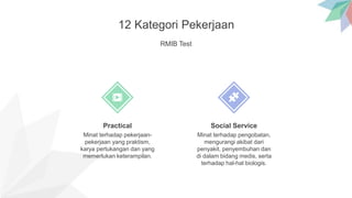 12 Kategori Pekerjaan
RMIB Test
Minat terhadap pekerjaan-
pekerjaan yang praktism,
karya pertukangan dan yang
memerlukan keterampilan.
Practical
Minat terhadap pengobatan,
mengurangi akibat dari
penyakit, penyembuhan dan
di dalam bidang medis, serta
terhadap hal-hal biologis.
Social Service
 