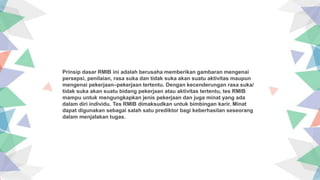 Insert the title of your subtitle Here
Prinsip dasar RMIB ini adalah berusaha memberikan gambaran mengenai
persepsi, penilaian, rasa suka dan tidak suka akan suatu aktivitas maupun
mengenai pekerjaan–pekerjaan tertentu. Dengan kecenderungan rasa suka/
tidak suka akan suatu bidang pekerjaan atau aktivitas tertentu, tes RMIB
mampu untuk mengungkapkan jenis pekerjaan dan juga minat yang ada
dalam diri individu. Tes RMIB dimaksudkan untuk bimbingan karir. Minat
dapat digunakan sebagai salah satu prediktor bagi keberhasilan seseorang
dalam menjalakan tugas.
 