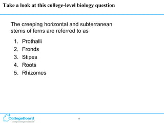 Take a look at this college-level biology question


   The creeping horizontal and subterranean
   stems of ferns are referred to as
    1.   Prothalli
    2.   Fronds
    3.   Stipes
    4.   Roots
    5.   Rhizomes




                                 10
 