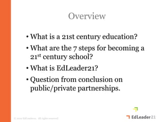 Overview

          • What is a 21st century education?
          • What are the 7 steps for becoming a
            21st century school?
          • What is EdLeader21?
          • Question from conclusion on
            public/private partnerships.


© 2010 EdLeader21. All rights reserved.
 