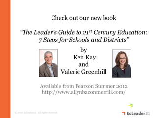 Check out our new book

    “The Leader’s Guide to 21st Century Education:
          7 Steps for Schools and Districts”
                                                  by
                                              Ken Kay
                                                 and
                                          Valerie Greenhill

                      Available from Pearson Summer 2012
                       http://www.allynbaconmerrill.com/


© 2010 EdLeader21. All rights reserved.
 