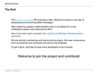 A MODERN C++ KAFKA API 20
The End
The modern-cpp-kafka API provides a safe, efficient and easy to use way of
producing and consuming Kafka messages.
After replacing a legacy implementation with it, throughput for a key
middleware system was improved by 26%!
Now it has been open sourced! https://github.com/Morgan-Stanley/modern-
cpp-kafka .
We are actively maintaining and improving the project. And new components,
such as streamer and connector are also on the roadmap.
To get it done, we'd like to have more developers to be involved.
Welcome to join the project and contribute!
 