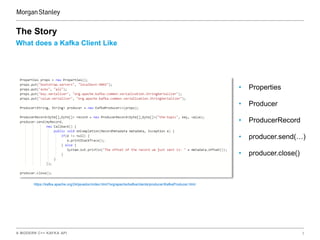 A MODERN C++ KAFKA API 3
What does a Kafka Client Like
The Story
• Properties
• Producer
• ProducerRecord
• producer.send(…)
• producer.close()
https://kafka.apache.org/24/javadoc/index.html?org/apache/kafka/clients/producer/KafkaProducer.html
 