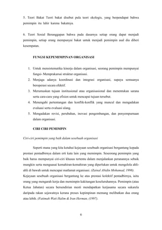 6
5. Teori Bakat Teori bakat disebut pula teori ekologis, yang berpendapat bahwa
pemimpin itu lahir karena bakatnya.
6. Teori Sosial Beranggapan bahwa pada dasarnya setiap orang dapat menjadi
pemimpin, setiap orang mempunyai bakat untuk menjadi pemimpin asal dia diberi
kesempatan.
FUNGSI KEPEMIMPINAN ORGANISASI
1. Untuk mensistematika kinerja dalam organisasi, seorang pemimpin mempunyai
fungsi- Memprakarsai struktur organisasi.
2. Menjaga adanya koordinasi dan integrasi organisasi, supaya semuanya
beroperasi secara efektif.
3. Merumuskan tujuan institusional atau organisasional dan menentukan sarana
serta cara-cara yang efisien untuk mencapai tujuan tersebut.
4. Menengahi pertentangan dan konflik-konflik yang muncul dan mengadakan
evaluasi serta evaluasi ulang.
5. Mengadakan revisi, perubahan, inovasi pengembangan, dan penyempurnaan
dalam organisasi.
CIRI CIRI PEMIMPIN
Ciri-ciri pemimpin yang baik dalam sesebuah organisasi
Seperti mana yang kita ketahui kejayaan sesebuah organisasi bergantung kepada
prestasi pentadbirnya dalam erti kata lain yang memimpin. Seseorang pemimpin yang
baik harus mempunyai ciri-ciri khusus tertentu dalam menjalankan peranannya sebaik
mungkin serta menguasai kemahiran-kemahiran yang diperlukan untuk mengelola ahli-
ahli di bawah untuk mencapai matlamat organisasi. (Zainal Abidin Mohamad, 1998).
Kejayaan sesebuah organisasi bergantung ke atas prestasi kolektif pentadbirnya, iaitu
orang yang mengarah kerja dan memimpin kakitangan keseluruhannya. Pemimpin (atau
Ketua Jabatan) secara bersendirian mesti mendapatkan kerjasama secara sukarela
daripada rakan sejawatnya kerana proses kepimpinan memang melibatkan dua orang
atau lebih. (Fatimah Wati Halim & Iran Herman, (1997).
 