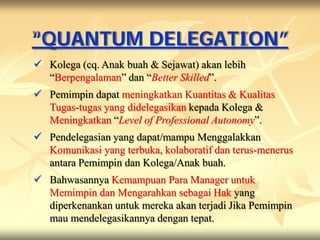 “QUANTUM DELEGATION”
 Kolega (cq. Anak buah & Sejawat) akan lebih
  “Berpengalaman” dan “Better Skilled”.
 Pemimpin dapat meningkatkan Kuantitas & Kualitas
  Tugas-tugas yang didelegasikan kepada Kolega &
  Meningkatkan “Level of Professional Autonomy”.
 Pendelegasian yang dapat/mampu Menggalakkan
  Komunikasi yang terbuka, kolaboratif dan terus-menerus
  antara Pemimpin dan Kolega/Anak buah.
 Bahwasannya Kemampuan Para Manager untuk
  Memimpin dan Mengarahkan sebagai Hak yang
  diperkenankan untuk mereka akan terjadi Jika Pemimpin
  mau mendelegasikannya dengan tepat.
 