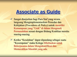 Associate as Guide
 Sangat dianjurkan bagi Para Staf yang secara
  langsung Mengimplementasikan Prosedur dan
  Kebijakan (Procedures & Policy) untuk memiliki
  Kemampuan yang “Unik” di dalam Mengenali
  Permasalahan sesuai dengan Bidang Keahlian mereka
  masing-masing.

 Ketika “Kesalahan” dapat dipandang sebagai suatu
  “Kesempatan” maka Kolega Dibebaskan untuk
  Bekerjasama dalam Mengidentifikasi dan
  Memecahkan Masalah yang ada.
 