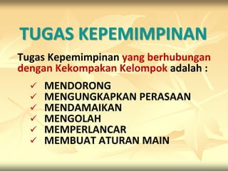 TUGAS KEPEMIMPINAN
Tugas Kepemimpinan yang berhubungan
dengan Kekompakan Kelompok adalah :
     MENDORONG
     MENGUNGKAPKAN PERASAAN
     MENDAMAIKAN
     MENGOLAH
     MEMPERLANCAR
     MEMBUAT ATURAN MAIN
 