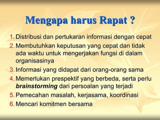 Mengapa harus Rapat ?
1. Distribusi dan pertukaran informasi dengan cepat
2. Membutuhkan keputusan yang cepat dan tidak
   ada waktu untuk mengerjakan fungsi di dalam
   organisasinya
3. Informasi yang didapat dari orang-orang sama
4. Memerlukan prespektif yang berbeda, serta perlu
   brainstorming dari persoalan yang terjadi
5. Pemecahan masalah, kerjasama, koordinasi
6. Mencari komitmen bersama
 