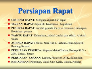 Persiapan Rapat
 URGENSI RAPAT: Mengapa diperlukan rapat
 TUJUAN RAPAT: Spesifik, Koordinasi, Keputusan
 PESERTA RAPAT: Jumlah peserta Vs Jenis masalah, Undangan,
  Kontribusi peserta
 WAKTU RAPAT: Kehadiran, Jadwal (mulai dan akhir), Alokasi
  waktu
 AGENDA RAPAT: Rutin / Non-Rutin, Tertulis, Jelas, Spesifik,
  Rentang Kendali
 PERSIAPAN PESERTA: Siapkan Materi/Bahan, Konsep 80 % -
  20%, Lokasi, Space
 PERSIAPAN SARANA: Laptop, Projector, ATK, Bahan lain
 KEHADIRAN: Pimpinan, Wakil Unit Kerja, Waktu, Notulen
 