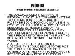 WORDS
(CODES & CONVENTIONS & MODES OF ADDRESS)

• THE LANGUAGE USED IN KERRANG! IS
INFORMAL, ALMOST LIKE YOU WERE CHATTING
TO A FRIEND. THIS COULD BE DUE TO THE
FACT THEIR SOCIO-ECONOMIC STATUS IS 51%
C2DE, WHICH IS LINKED TO A LOWER LEVEL OF
EDUCATION. ALTHOUGH SOME OF THE
WORDS THEY YOU ARE UNCOMMON. THEY
HAVE CREATED A LEVEL OF ALMOST FOOLING
THEIR READER INTO THINKING THEIR WRITING
IS OF A HIGH LEVEL BY INCLUDING SUCH
WORDS.
• A LOT OF TEXT IS FEATURED IN THE
MAGAZINE. THIS COULD BE DUE TO THE FACT
THERE IS A LOT TO SAY OR BECAUSE IT
COVERS A LOT & THEY WANT TO REACH OUT &
INTEREST AS MANY PEOPLE AS POSSIBLE.

 