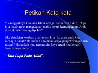 Petikan Kata kata  “ Sesungguhnya kita tahu Islam sebagai suatu cara hidup, tetapi kita masih terus mengadakan majlis penuh kemungkaran, Arak  diteguk, isteri orang dipeluk”. Jika demikian keadaan , hairankan kita jika anak anak kita  menagih dadah? Hairankah kita menularnya penyelewangan dan rasuah? Hariankah kita, negara kita kaya tetapi kita lemah?  Jawapannya mudah ,  “  Kita Lupa Pada Allah ”. “ Tan Sri Ainuddin Abdul Wahid” 