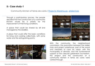 5:- Case study-1
Community kitchen of terras da costa / Projecto Warehouse, ateliermob
Through a participatory process, the people
decided that the construction of a community
kitchen would be a priority for the
improvement of their living conditions.
A space that could be shared by all and
managed by the dwellers.
A place that could offer the basic conditions
for living and cooking collectively, with some
water and fire extinguishing points.
With the community, the neighborhood
commission, the association between the atelier
mob and project warehouse, part of the wood
and members of casa do vapor, with the
municipality of almada, and the fundamental
support of the calouste gulbenkian foundation,
the project and the construction of a
community kitchen in terras da costa were
carried through.
“REIMAGINING PRASAD” ( KITCHEN AND DINING ) THE ARCHITECTURAL DESIGN THESIS 2022 7
 