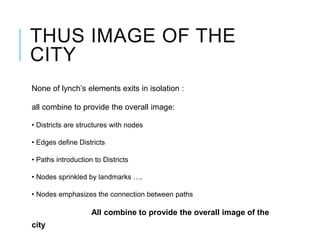 THUS IMAGE OF THE
CITY
None of lynch’s elements exits in isolation :
all combine to provide the overall image:
• Districts are structures with nodes
• Edges define Districts
• Paths introduction to Districts
• Nodes sprinkled by landmarks ….
• Nodes emphasizes the connection between paths
All combine to provide the overall image of the
city
 