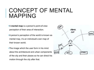 CONCEPT OF MENTAL
MAPPING
A mental map is a person's point-of-view
perception of their area of interaction.
A person’s perception of the world is known as
mental map, it’s an individual’s own map of
their known world.
The image which the user form in his mind
about the architectural and urban components
of the city and their places so he can direct his
motion through the city after that.
 