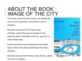 ABOUT THE BOOK :
IMAGE OF THE CITY
“This book is about the look of cities, and whether this
look is of any importance, and whether it can be
changed”.
The book is the result of a five-year study
of Boston, Jersey City and Los Angeles on how
observers take in information of the city, and use it to
make mental maps.
Lynch's conclusion was that people formed mental
maps of their surroundings consisting of five basic
elements.
The book looks at three American cities: Boston, Jersey
City, and Los Angeles.
 