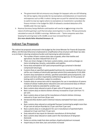  The government did not announce any changes for taxpayers who are still following
the old tax regime, that provides for tax exemptions and deductions on investments
and expenses such as HRA. In what is being seen as push for salaried class taxpayer
to switch to new tax regime where no exemptions on investments is provided, the
finance minister in her budget for 2023-24 allowed a standard deduction of Rs
50,000 under the new regime.
 Revenue Secretary Sanjay Malhotra said taxation will now be on net winnings since the
nature of online gaming is such that one plays several games in a series. TDS was previously
calculated on every Rs 10,000 in winnings. Malhotra said -- "Some companies were then
keeping the winning lower at Rs 10,000, so we have removed that now".
(For more details Refer Attached Annexure -A)
Indirect Tax Proposals
The indirect tax proposals announced in the budget by the Union Minister for Finance & Corporate
Affairs, Smt Nirmala Sitharaman emphasized on simplification of tax structure with fewer tax rates
so as to help in reducing compliance burden and improving tax administration.
 The number of basic customs duty rates on goods, other than textiles and
agriculture, has been reduced from 21 to 13.
 There are minor changes in the basic customs duties, cesses and surcharges on
items including toys, bicycles, automobiles and naphtha.
 Excise duty exempted on GST-paid compressed bio gas contained in blended
compressed natural gas.
 Customs Duty on specified capital goods/machinery for manufacture of lithium-ion
cell for use in battery of electrically operated vehicle (EVs) extended to 31.03.2024
 Customs duty exempted on vehicles, specified automobile parts/components, sub-
systems and tyres when imported by notified testing agencies, for the purpose of
testing and/ or certification, subject to conditions.
 Customs duty on camera lens and its inputs/parts for use in manufacture of camera
module of cellular mobile phone reduced to zero and concessional duty on lithium-
ion cells for batteries extended for another year
 Basic customs duty reduced on parts of open cells of TV panels to 2.5 per cent
 Basic customs duty on electric kitchen chimney increased to 15 per cent from 7.5
per cent.
 Basic customs duty on heat coil for manufacture of electric kitchen chimneys
reduced to 15 per cent from 20 per cent
 Denatured ethyl alcohol used in chemical industry exempted from basic customs
duty.
 Basic customs duty reduced on acid grade fluorspar (containing by weight more than
97 per cent of calcium fluoride) to 2.5 per cent from 5 per cent.
 Basic customs duty on crude glycerin for use in manufacture of epicholorhydrin
reduced to 2.5 per cent from 7.5 per cent.
 Duty reduced on key inputs for domestic manufacture of shrimp feed
 Basic customs duty reduced on seeds used in the manufacture of lab grown
diamonds
 Duties on articles made from dore and bars of gold and platinum increased.
 Import duty on silver dore, bars and articles increased
 