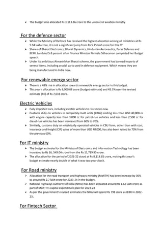 The Budget also allocated Rs 3,113.36 crore to the union civil aviation ministry

For the defence sector
While the Ministry of Defence has received the highest allocation among all ministries at Rs

5.94 lakh crore, it is not a significant jump from Rs 5.25 lakh crore for this FY
Shares of Bharat Electronics, Bharat Dynamics, Hindustan Aeronautics, Paras Defence and

BEML tumbled 5-9 percent after Finance Minister Nirmala Sitharaman completed her Budget
speech.
Under its ambitious Atmanirbhar Bharat scheme, the government has banned imports of

several items, including crucial parts used in defence equipment. Which means they are
being manufactured in India now.
For renewable energy sector
There is a 48% rise in allocation towards renewable energy sector in this budget.

This year's allocation is Rs 6,900.68 crore (budget estimate) and 45.3% over the revised

estimate (RE) of Rs 7,033 crore.
Electric Vehicles
Fully imported cars, including electric vehicles to cost more now.

Customs duty on vehicles in completely built units (CBUs) costing less than USD 40,000 or

with engine capacity less than 3,000 cc for petrol-run vehicles and less than 2,500 cc for
diesel-run vehicles has been increased from 60% to 70%.
Similarly, customs duty on electrically operated vehicles in CBU form, other than with cost,

insurance and freight (CIF) value of more than USD 40,000, has also been raised to 70% from
the previous 60%.
For IT ministry
 The budget estimate for the Ministry of Electronics and Information Technology has been
increased to Rs 16, 549.04 crore from the Rs 11,719.95 crore.
 The allocation for the period of 2021-22 stood at Rs 8,118.65 crore, making this year's
budget estimate nearly double of what it was two years back.
For Road ministry
 Allocation for the road transport and highways ministry (MoRTH) has been increase by 36%
to around Rs 2.7 lakh crore for 2023-24 in the Budget.
 National Highways Authority of India (NHAI) has been allocated around Rs 1.62 lakh crore as
part of MoRTH’s capital expenditure plan for 2023-24
 As per the government's revised estimates the NHAI will spend Rs 798 crore as IEBR in 2022-
23.
For Fintech Sector
 