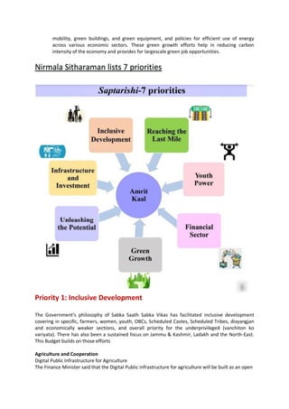 mobility, green buildings, and green equipment, and policies for efficient use of energy
across various economic sectors. These green growth efforts help in reducing carbon
intensity of the economy and provides for largescale green job opportunities.
Nirmala Sitharaman lists 7 priorities
Priority 1: Inclusive Development
The Government’s philosophy of Sabka Saath Sabka Vikas has facilitated inclusive development
covering in specific, farmers, women, youth, OBCs, Scheduled Castes, Scheduled Tribes, divyangjan
and economically weaker sections, and overall priority for the underprivileged (vanchiton ko
variyata). There has also been a sustained focus on Jammu & Kashmir, Ladakh and the North-East.
This Budget builds on those efforts
Agriculture and Cooperation
Digital Public Infrastructure for Agriculture
The Finance Minister said that the Digital Public infrastructure for agriculture will be built as an open
 