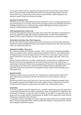 source, open standard and inter operable public good. She said, this will enable inclusive, farmer-
centric solutions through relevant information services for crop planning and health, improved
access to farm inputs, credit, and insurance, help for crop estimation, market intelligence, and
support for growth of agri-tech industry and startups.
Agriculture Accelerator Fund
The FM announces that an Agriculture Accelerator Fund will be set-up to encourage agristartups by
young entrepreneurs in rural areas, which will aim at bringing innovative and affordable solutions for
challenges faced by farmers. It will also bring in modern technologies to transform agricultural
practices, increase productivity and profitability
Enhancing productivity of cotton crop
To enhance the productivity of extra-long staple cotton, Government will adopt a clusterbased and
value chain approach through Public Private Partnerships (PPP). This will 9 mean collaboration
between farmers, state and industry for input supplies, extension services, and market linkages.
Atmanirbhar Horticulture Clean Plant Programme
Smt. Nirmala Sitharaman announced that the Government will launch an Atmanirbhar Clean Plant
Programme to boost availability of disease-free, quality planting material for high value horticultural
crops at an outlay of Rs 2,200 crore.
Global Hub for Millets: ‘Shree Anna’
Smt. Sitharaman quoted Prime Minister as saying, “India is at the forefront of popularizing Millets,
whose consumption furthers nutrition, food security and welfare of farmers”. She said that India is
the largest producer and second largest exporter of ‘Shree Anna’ in the world as it grows several
types of 'Shree Anna' such as jowar, ragi, bajra, kuttu, ramdana, kangni, kutki, kodo, cheena, and
sama.
She mentioned that these have a number of health benefits, and have been an integral part of our
food for centuries and acknowledged with pride that the huge service done by small farmers in
contributing to the health of fellow citizens by growing these ‘Shree Anna’. She added that to make
India a global hub for 'Shree Anna', the Indian Institute of Millet Research, Hyderabad will be
supported as the Centre of Excellence for sharing best practices, research and technologies at the
international level.
Agriculture Credit
Dwelling on welfare measures for farmers, the Finance Minister announced that the agriculture
credit target will be increased to Rs 20 lakh crore with focus on animal husbandry, dairy and
fisheries.
She informed that the Government will launch a new sub-scheme of PM Matsya Sampada Yojana
with targeted investment of Rs 6,000 crore to further enable activities of fishermen, fish vendors,
and micro & small enterprises, improve value chain efficiencies, and expand the market.
Cooperation
For farmers, especially small and marginal farmers, and other marginalized sections, the government
is promoting cooperative-based economic development model. A new Ministry of Cooperation was
formed with a mandate to realize the vision of ‘Sahakar Se Samriddhi’. To realise this vision, the
government has already initiated computerization of 63,000 Primary Agricultural Credit Societies
(PACS) with an investment of Rs 2,516 crore
In consultation with all stakeholders and states, model bye-laws for PACS were formulated enabling
them to become multipurpose PACS. A national cooperative database is being prepared for country-
wide mapping of cooperative societies.
 