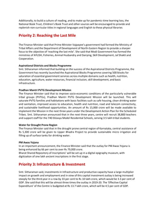 Additionally, to build a culture of reading, and to make up for pandemic-time learning loss, the
National Book Trust, Children’s Book Trust and other sources will be encouraged to provide and
replenish non-curricular titles in regional languages and English to these physical libraries
Priority 2: Reaching the Last Mile
The Finance Minister said that Prime Minister Vajpayee’s government had formed the Ministry of
Tribal Affairs and the Department of Development of North-Eastern Region to provide a sharper
focus to the objective of ‘reaching the last mile’. She said that Modi Government has formed the
ministries of AYUSH, Fisheries, Animal Husbandry and Dairying, Skill Development, Jal Shakti and
Cooperation.
Aspirational Districts and Blocks Programme
Smt. Sitharaman informed that building on the success of the Aspirational Districts Programme, the
Government has recently launched the Aspirational Blocks Programme covering 500 blocks for
saturation of essential government services across multiple domains such as health, nutrition,
education, agriculture, water resources, financial inclusion, skill development, and basic
infrastructure.
Pradhan Mantri PVTG Development Mission
The Finance Minister said that to improve socio-economic conditions of the particularly vulnerable
tribal groups (PVTGs), Pradhan Mantri PVTG Development Mission will be launched. This will
saturate PVTG families and habitations with basic facilities such as safe housing, clean drinking water
and sanitation, improved access to education, health and nutrition, road and telecom connectivity,
and sustainable livelihood opportunities. An amount of Rs 15,000 crore will be made available to
implement the Mission in the next three years under the Development Action Plan for the Scheduled
Tribes. Smt. Sitharaman announced that in the next three years, centre will recruit 38,800 teachers
and support staff for the 740 Eklavya Model Residential Schools, serving 3.5 lakh tribal students.
Water for Drought Prone Region
The Finance Minister said that in the drought prone central region of Karnataka, central assistance of
Rs 5,300 crore will be given to Upper Bhadra Project to provide sustainable micro irrigation and
filling up of surface tanks for drinking water.
PM Awas Yojana
In an important announcement, the Finance Minister said that the outlay for PM Awas Yojana is
being enhanced by 66 per cent to over Rs 79,000 crore.
Bharat Shared Repository of Inscriptions’ will be set up in a digital epigraphy museum, with
digitization of one lakh ancient inscriptions in the first stage.
Priority 3: Infrastructure & Investment
Smt. Sitharaman said, investments in Infrastructure and productive capacity have a large multiplier
impact on growth and employment and in view of this capital investment outlay is being increased
steeply for the third year in a row by 33 per cent to Rs 10 lakh crore, which would be 3.3 per cent of
GDP. She said that this will be almost three times the outlay in 2019-20. The ‘Effective Capital
Expenditure’ of the Centre is budgeted at Rs 13.7 lakh crore, which will be 4.5 per cent of GDP.
 