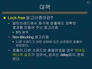 대책
 Lock-free 알고리즘이란?
− 멀티쓰레드에서 동시에 호출해도 정확한
결과를 만들어 주는 알고리즘
 STL 탈락.
− Non-Blocking 알고리즘
 다른 쓰레드가 어떤 상태에 있건 상관없이 호출이
완료된다.
− 호출이 다른 쓰레드와 충돌하였을 경우 적어도
하나의 승자가 있어서, 승자는 delay없이 완료
된다.
13
 