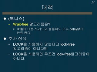 대책
 (보너스)
− Wait-free 알고리즘은?
 호출이 다른 쓰레드와 충돌해도 모두 delay없이
완료 된다.
 추가 상식
− LOCK을 사용하지 않는다고 lock-free
알고리즘이 아니다!!!
− LOCK을 사용하면 무조건 lock-free알고리즘이
아니다.
14
 