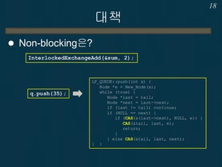 대책
 Non-blocking은?
18
InterlockedExchangeAdd(&sum, 2);
q.push(35);
LF_QUEUE::push(int x) {
Node *e = New_Node(x);
while (true) {
Node *last = tail;
Node *next = last->next;
if (last != tail) continue;
if (NULL == next) {
if (CAS(&(last->next), NULL, e)) {
CAS(&tail, last, e);
return;
}
} else CAS(&tail, last, next);
} }
 