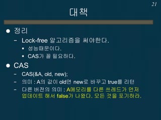 대책
 정리
− Lock-free 알고리즘을 써야한다.
 성능때문이다.
 CAS가 꼴 필요하다.
 CAS
− CAS(&A, old, new);
− 의미 : A의 값이 old면 new로 바꾸고 true를 리턴
− 다른 버전의 의미 : A메모리를 다른 쓰레드가 먼저
업데이트 해서 false가 나왔다. 모든 것을 포기하라.
21
 