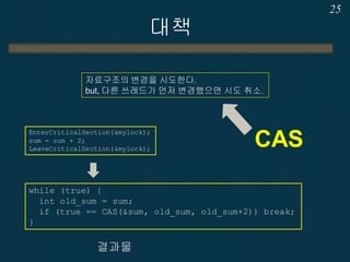 대책
25
자료구조의 변경을 시도한다.
but, 다른 쓰레드가 먼저 변경했으면 시도 취소.
CAS
while (true) {
int old_sum = sum;
if (true == CAS(&sum, old_sum, old_sum+2)) break;
}
결과물
EnterCriticalSection(&mylock);
sum = sum + 2;
LeaveCriticalSection(&mylock);
 