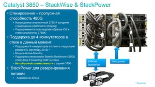 • Стекирование – пропускная
способность 480G
• Используется аналогичный 3750-X алгоритм
стекирования (destination stripping)
• Поддерживается auto-upgrade образов IOS в
стеке (аналогично 3750X)
• Поддержка до 4 коммутаторов в
стеке в данный момент
• Поддержка 9 коммутаторов в стеке в следующем
релизе ПО (сентябрь 2013) *
• Модель Active-Standby
• Поддержка механизмов Stateful Switchover (SSO)
и Non-Stop Forwarding (NSF) в стеке
• Нет обратной совместимости с серией 3750
• StackPower для резервирования
питания
• Аналогично 3750X
* Roadmap
Кабели
StackWise
Stackpower
 