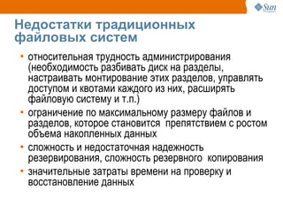 Недостатки традиционных
файловых систем
• относительная трудность администрирования
  (необходимость разбивать диск на разделы,
  настраивать монтирование этих разделов, управлять
  доступом и квотами каждого из них, расширять
  файловую систему и т.п.)
• ограничение по максимальному размеру файлов и
  разделов, которое становится препятствием с ростом
  объема накопленных данных
• сложность и недостаточная надежность
  резервирования, сложность резервного копирования
• значительные затраты времени на проверку и
  восстановление данных
 