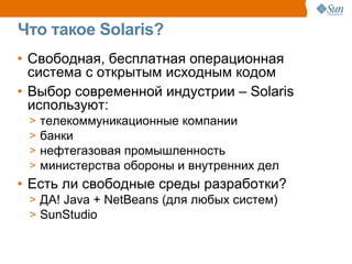 Что такое Solaris?
• Свободная, бесплатная операционная
  система с открытым исходным кодом
• Выбор современной индустрии – Solaris
  используют:
 >   телекоммуникационные компании
 >   банки
 >   нефтегазовая промышленность
 >   министерства обороны и внутренних дел
• Есть ли свободные среды разработки?
 > ДА! Java + NetBeans (для любых систем)
 > SunStudio
 