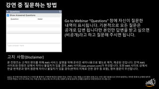 강연 중 질문하는 방법
Go to Webinar “Questions” 창에 자신이 질문한
내역이 표시됩니다. 기본적으로 모든 질문은
공개로 답변 됩니다만 본인만 답변을 받고 싶으면
(비공개)라고 하고 질문해 주시면 됩니다.
본 컨텐츠는 고객의 편의를 위해 AWS 서비스 설명을 위해 온라인 세미나용으로 별도로 제작, 제공된 것입니다. 만약 AWS
사이트와 컨텐츠 상에서 차이나 불일치가 있을 경우, AWS 사이트(aws.amazon.com)가 우선합니다. 또한 AWS 사이트 상에서
한글 번역문과 영어 원문에 차이나 불일치가 있을 경우(번역의 지체로 인한 경우 등 포함), 영어 원문이 우선합니다.
AWS는 본 컨텐츠에 포함되거나 컨텐츠를 통하여 고객에게 제공된 일체의 정보, 콘텐츠, 자료, 제품(소프트웨어 포함) 또는 서비스를 이용함으로 인하여 발생하는 여하한 종류의 손해에 대하여
어떠한 책임도 지지 아니하며, 이는 직접 손해, 간접 손해, 부수적 손해, 징벌적 손해 및 결과적 손해를 포함하되 이에 한정되지 아니합니다.
고지 사항(Disclaimer)
 