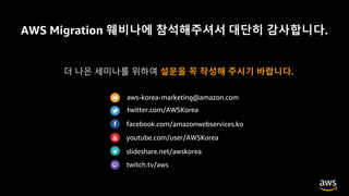 AWS Migration 웨비나에 참석해주셔서 대단히 감사합니다.
저희가 준비한 내용, 어떻게 보셨나요?
더 나은 세미나를 위하여 설문을 꼭 작성해 주시기 바랍니다.
aws-korea-marketing@amazon.com
twitter.com/AWSKorea
facebook.com/amazonwebservices.ko
youtube.com/user/AWSKorea
slideshare.net/awskorea
twitch.tv/aws
 