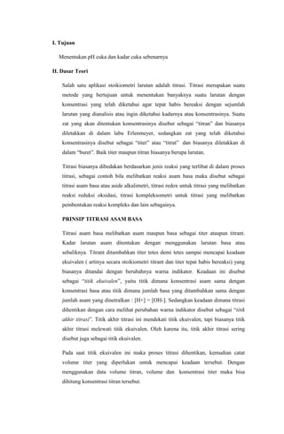 I. Tujuan 
Menentukan pH cuka dan kadar cuka sebenarnya 
II. Dasar Teori 
Salah satu aplikasi stoikiometri larutan adalah titrasi. Titrasi merupakan suatu 
metode yang bertujuan untuk menentukan banyaknya suatu larutan dengan 
konsentrasi yang telah diketahui agar tepat habis bereaksi dengan sejumlah 
larutan yang dianalisis atau ingin diketahui kadarnya atau konsentrasinya. Suatu 
zat yang akan ditentukan konsentrasinya disebut sebagai “titran” dan biasanya 
diletakkan di dalam labu Erlenmeyer, sedangkan zat yang telah diketahui 
konsentrasinya disebut sebagai “titer” atau “titrat” dan biasanya diletakkan di 
dalam “buret”. Baik titer maupun titran biasanya berupa larutan. 
Titrasi biasanya dibedakan berdasarkan jenis reaksi yang terlibat di dalam proses 
titrasi, sebagai contoh bila melibatkan reaksi asam basa maka disebut sebagai 
titrasi asam basa atau aside alkalimetri, titrasi redox untuk titrasi yang melibatkan 
reaksi reduksi oksidasi, titrasi kompleksometri untuk titrasi yang melibatkan 
pembentukan reaksi kompleks dan lain sebagainya. 
PRINSIP TITRASI ASAM BASA 
Titrasi asam basa melibatkan asam maupun basa sebagai titer ataupun titrant. 
Kadar larutan asam ditentukan dengan menggunakan larutan basa atau 
sebaliknya. Titrant ditambahkan titer tetes demi tetes sampai mencapai keadaan 
ekuivalen ( artinya secara stoikiometri titrant dan titer tepat habis bereaksi) yang 
biasanya ditandai dengan berubahnya warna indikator. Keadaan ini disebut 
sebagai “titik ekuivalen”, yaitu titik dimana konsentrasi asam sama dengan 
konsentrasi basa atau titik dimana jumlah basa yang ditambahkan sama dengan 
jumlah asam yang dinetralkan : [H+] = [OH-]. Sedangkan keadaan dimana titrasi 
dihentikan dengan cara melihat perubahan warna indikator disebut sebagai “titik 
akhir titrasi”. Titik akhir titrasi ini mendekati titik ekuivalen, tapi biasanya titik 
akhir titrasi melewati titik ekuivalen. Oleh karena itu, titik akhir titrasi sering 
disebut juga sebagai titik ekuivalen. 
Pada saat titik ekuivalen ini maka proses titrasi dihentikan, kemudian catat 
volume titer yang diperlukan untuk mencapai keadaan tersebut. Dengan 
menggunakan data volume titran, volume dan konsentrasi titer maka bisa 
dihitung konsentrasi titran tersebut. 
 