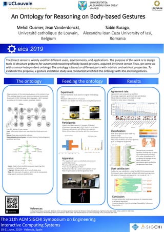 The 11th ACM SIGCHI Symposium on Engineering
Interactive Computing Systems
18-21 June, 2019 - Valencia, Spain
An Ontology for Reasoning on Body-based Gestures
Mehdi Ousmer, Jean Vanderdonckt,
Université catholique de Louvain,
Belgium
Sabin Buraga,
Alexandru Ioan Cuza University of Iasi,
Romania
Results
The Kinect sensor is widely used for different users, environments, and applications. The purpose of this work is to design
tools to structure gestures for automated reasoning of body-based gestures, acquired by Kinect sensor. Thus, we come up
with a sensor-independent ontology. The ontology is based on different parts with intrinsic and extrinsic properties. To
establish this proposal, a gesture elicitation study was conducted which fed the ontology with 456 elicited gestures.
The ontology
0
5
10
15
20
25
7654321
Device frequency of usage
Computer Smartphone Tablet Game Kinect
Feeding the ontology
Participants:
•Twenty-four participants (11 Females, 13 Males)
•Participants’ average age is 34.5 (from 23 to 53 Years)
•Voluntary participants with different occupations
•Most of them were not familiar with the Kinect sensor
Apparatus:
•The experiment was in a controlled environment (
usability laboratory)
•Showing referent to the participant
• Time how long it takes to think
•Gesture recorded by a camera and a Kinect sensor
•Ask the participant to rate the goodness-of-fit
References:
[1] Radu-Daniel Vatavu and Jacob O. Wobbrock. 2015. Formalizing Agreement Analysis for Elicitation Studies: New Measures, Significance Test, and Toolkit. In Proc. of CHI ’15. 1325–1334.
[2] Jacob O. Wobbrock, Meredith Ringel Morris, and Andrew D. Wilson. 2009. User-defined Gestures for Surface Computing. In Proc. of CHI ’09. 1083–1092.
Experiment:
•Gesture elicitation study based on original methodology
[1][2]
•Nineteen referents from IoT actions
•Referents are divided into three parts (Unary/Binary/Linear)
11.54
11.17
17.14
7.90
8.13
8.31
8.36
9.27
10.34
8.40
6.74
10.63
10.83
7.63
9.99
17.31
11.96
5.85
7.45
0.00 2.00 4.00 6.00 8.00 10.00 12.00 14.00 16.00 18.00 20.00
Turn TV On
Turn TV Off
Start Player
Increase Volume
Decrease Volume
Go to Next Item in a List
Go to Previous Item in a List
Turn Air Conditioning On
Turn Air Conditioning OFF
Turn Light On
Turn Light Off
Brighten Lights
Dim Lights
Turn Heating System On
Turn Heating System Off
Turn Alarm On
Turn Alarm Off
Answer Phone Call
End Phone Call
Thinking times (sec.)
7.54
7.21
7.25
8.04
7.50
7.71
7.46
6.92
6.79
7.58
7.75
6.83
7.04
7.75
7.25
6.63
6.88
7.75
8.08
0.002.004.006.008.00
Goodness of Fit (1-10)
Agreement rate:
•Agreement rate computed by AGaTE[1]
•In average magnitude, agreement rates are Medium
•Most referents belong to the medium range
•Similar to other rates in literature
Classification:
•Half of the gestures were made in a
medium range
•Dominant hand was most used
•The study resulted in 53 unique gestures
go in 23 categories of gestures
•No particular correlation
between thinking time for pairs
of complementary referents
•The value of goodness of fit
are above the average values,
which indicates that
participants were satisfied by
the gestures they chose
User satisfaction:
•Subjective user satisfaction using the IBM PSSUQ questionnaire
•Participants were subjectively satisfied with body-based gestures
•All values of measures are superior to 5 on a scale of 1 to 7
Conclusion:
•A base to describe body-based gestures for reasoning tasks
(e.g. Beyond querying )
•Potential benefits from the ontology (Reusability, Coherence,
Extensibility, …)
•The RDF defines 3 main classes:
•User: Information about user and anatomical body parts and
joints.
•Sensor: Raw data provided by a device.
•Detected gestures and poses: Includes Gesture, GestureSegment,
HandState, and Pose.
•Representation of the body-based gesture in the context of use
•The ontology based on user, sensor and physical environment
•Expressed in OWL (Ontology Web Language), a W3C standard
according to the triples <subject, predicate, object>
•Joints: Objects that could be compared respecting their
position in a Cartesian spaces
• Segment: Merged joints which specify body pose
•Pose: the basic part of a gesture which can be manipulated
using logical constructs (And/Or/Not)
 